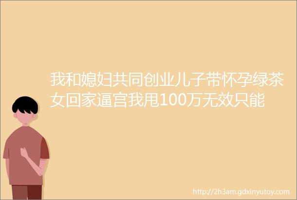 我和媳妇共同创业儿子带怀孕绿茶女回家逼宫我甩100万无效只能送他们吃牢饭